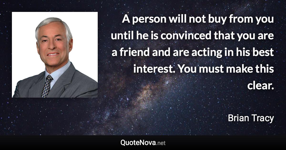 A person will not buy from you until he is convinced that you are a friend and are acting in his best interest. You must make this clear. - Brian Tracy quote