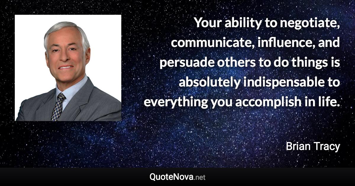 Your ability to negotiate, communicate, influence, and persuade others to do things is absolutely indispensable to everything you accomplish in life. - Brian Tracy quote