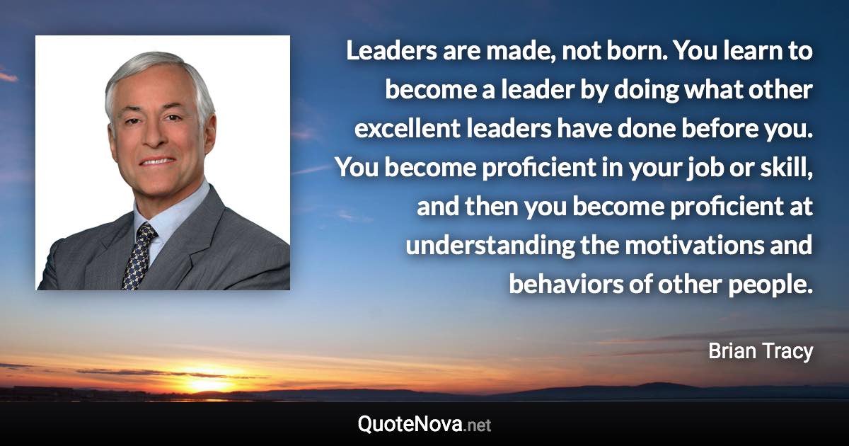 Leaders are made, not born. You learn to become a leader by doing what other excellent leaders have done before you. You become proficient in your job or skill, and then you become proficient at understanding the motivations and behaviors of other people. - Brian Tracy quote