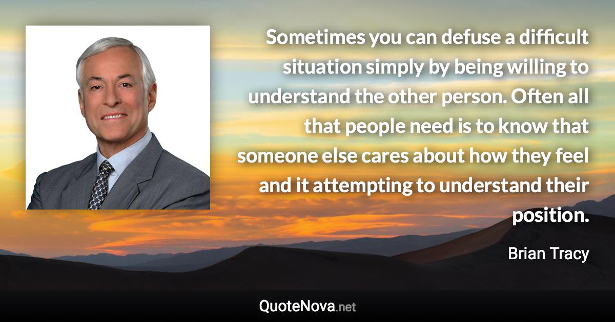 Sometimes you can defuse a difficult situation simply by being willing to understand the other person. Often all that people need is to know that someone else cares about how they feel and it attempting to understand their position. - Brian Tracy quote