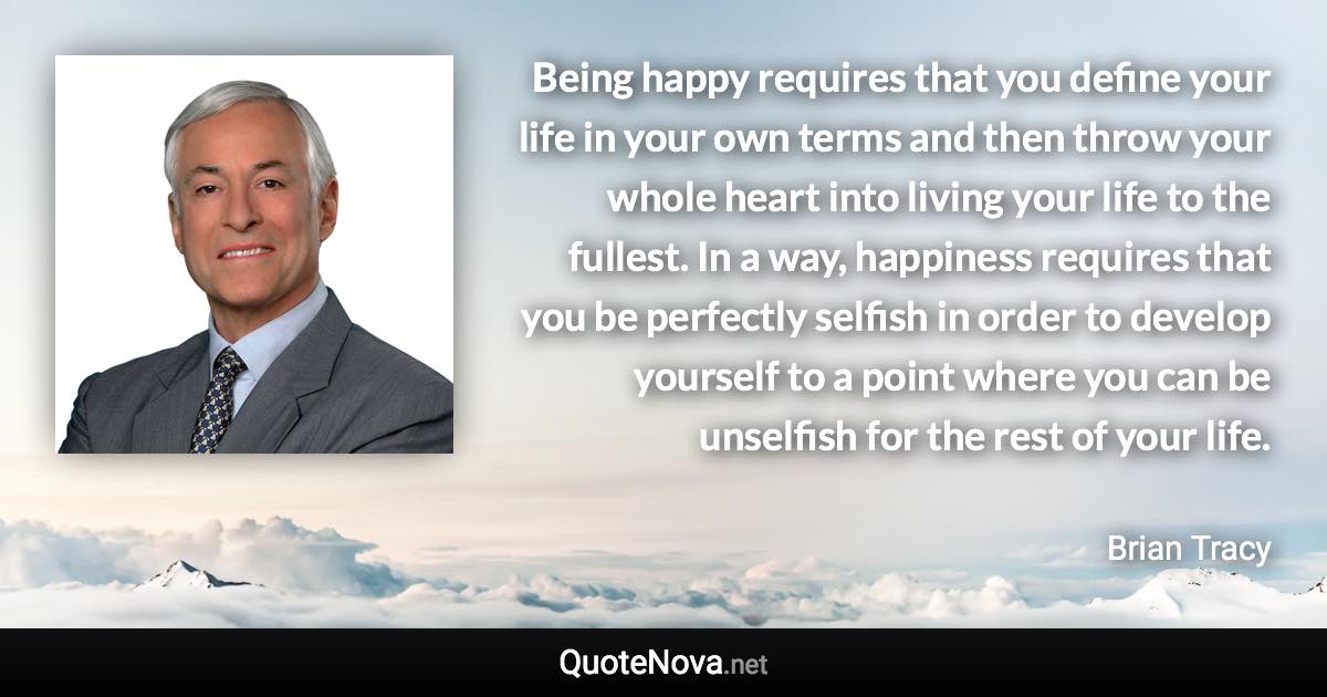 Being happy requires that you define your life in your own terms and then throw your whole heart into living your life to the fullest. In a way, happiness requires that you be perfectly selfish in order to develop yourself to a point where you can be unselfish for the rest of your life. - Brian Tracy quote