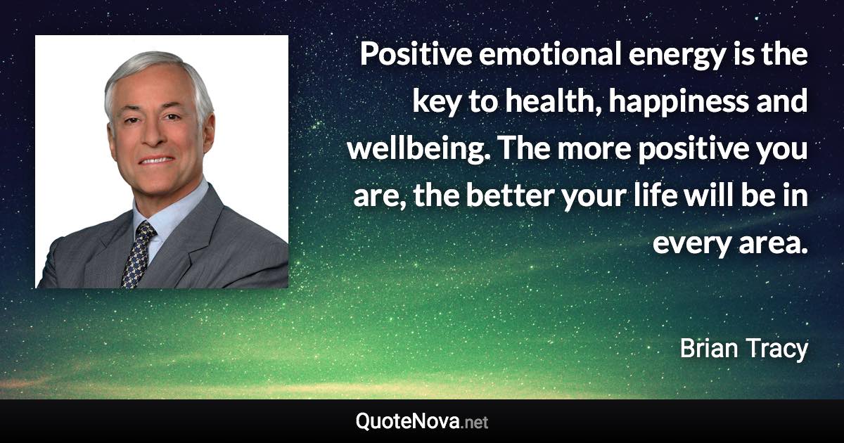 Positive emotional energy is the key to health, happiness and wellbeing. The more positive you are, the better your life will be in every area. - Brian Tracy quote