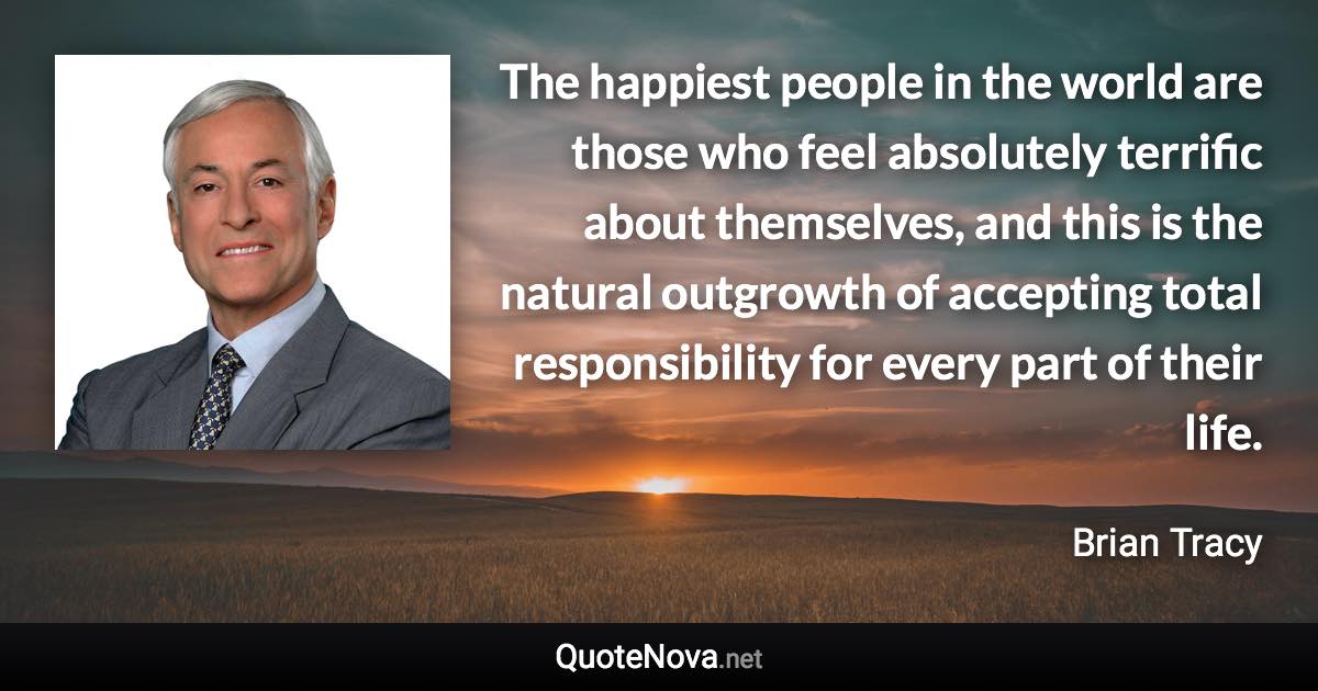 The happiest people in the world are those who feel absolutely terrific about themselves, and this is the natural outgrowth of accepting total responsibility for every part of their life. - Brian Tracy quote