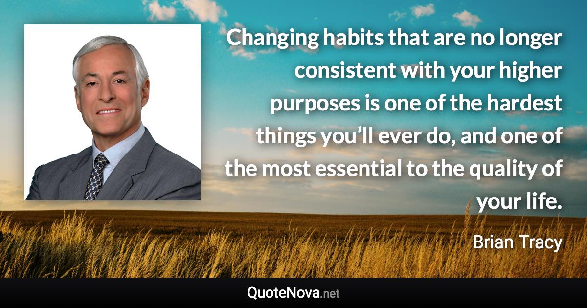 Changing habits that are no longer consistent with your higher purposes is one of the hardest things you’ll ever do, and one of the most essential to the quality of your life. - Brian Tracy quote