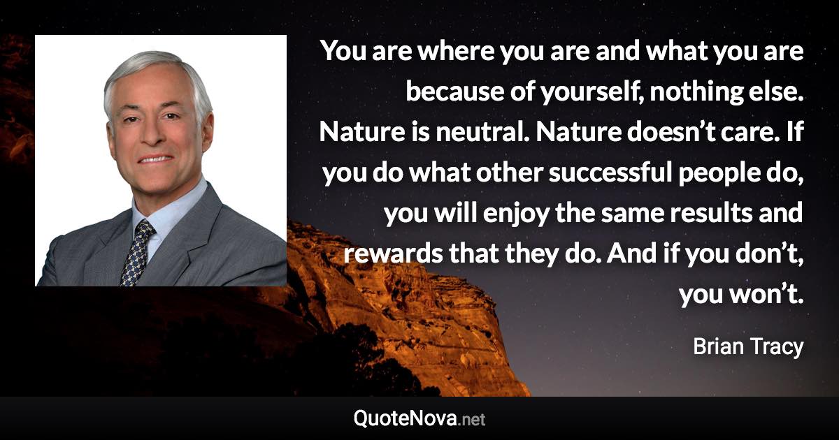 You are where you are and what you are because of yourself, nothing else. Nature is neutral. Nature doesn’t care. If you do what other successful people do, you will enjoy the same results and rewards that they do. And if you don’t, you won’t. - Brian Tracy quote