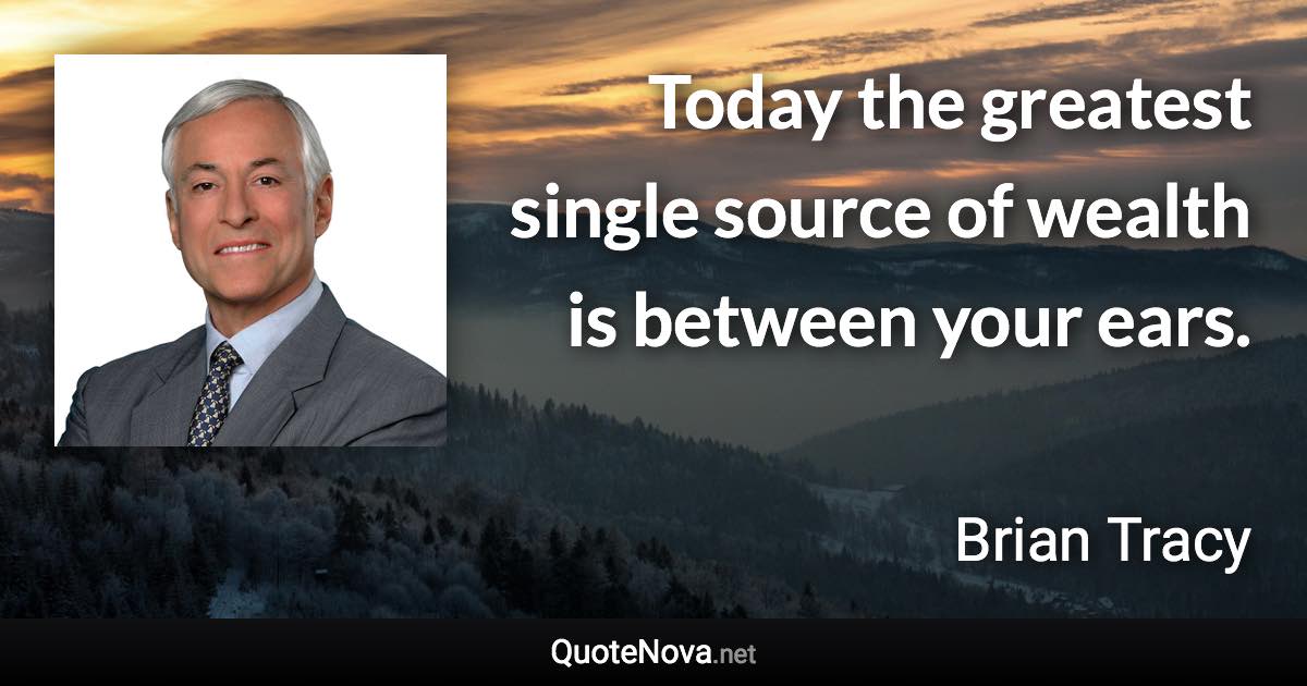 Today the greatest single source of wealth is between your ears. - Brian Tracy quote