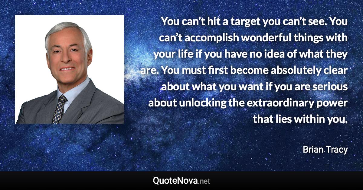 You can’t hit a target you can’t see. You can’t accomplish wonderful things with your life if you have no idea of what they are. You must first become absolutely clear about what you want if you are serious about unlocking the extraordinary power that lies within you. - Brian Tracy quote