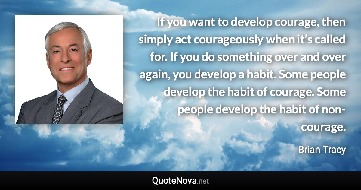 If you want to develop courage, then simply act courageously when it’s called for. If you do something over and over again, you develop a habit. Some people develop the habit of courage. Some people develop the habit of non-courage. - Brian Tracy quote