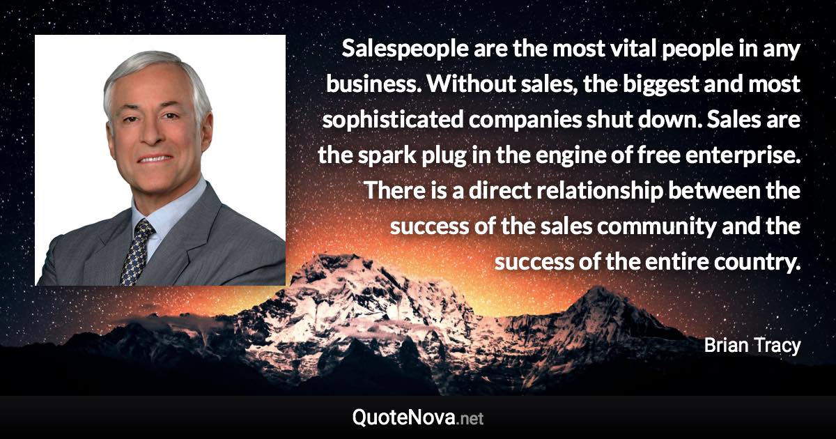 Salespeople are the most vital people in any business. Without sales, the biggest and most sophisticated companies shut down. Sales are the spark plug in the engine of free enterprise. There is a direct relationship between the success of the sales community and the success of the entire country. - Brian Tracy quote