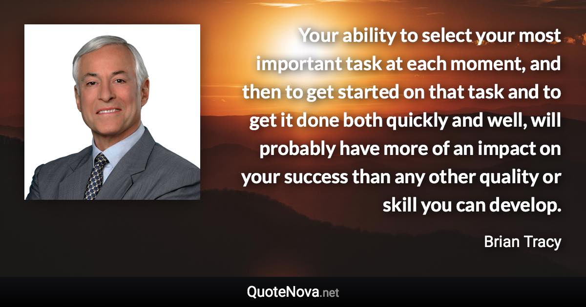 Your ability to select your most important task at each moment, and then to get started on that task and to get it done both quickly and well, will probably have more of an impact on your success than any other quality or skill you can develop. - Brian Tracy quote