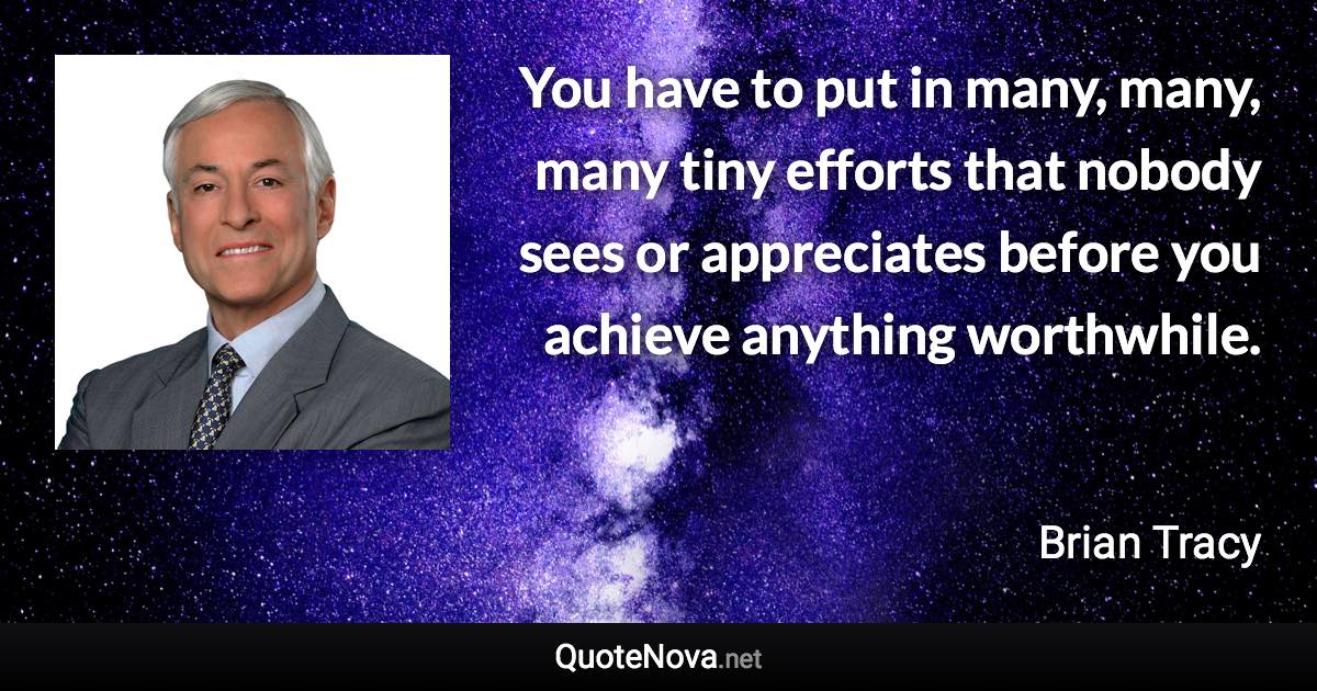 You have to put in many, many, many tiny efforts that nobody sees or appreciates before you achieve anything worthwhile. - Brian Tracy quote