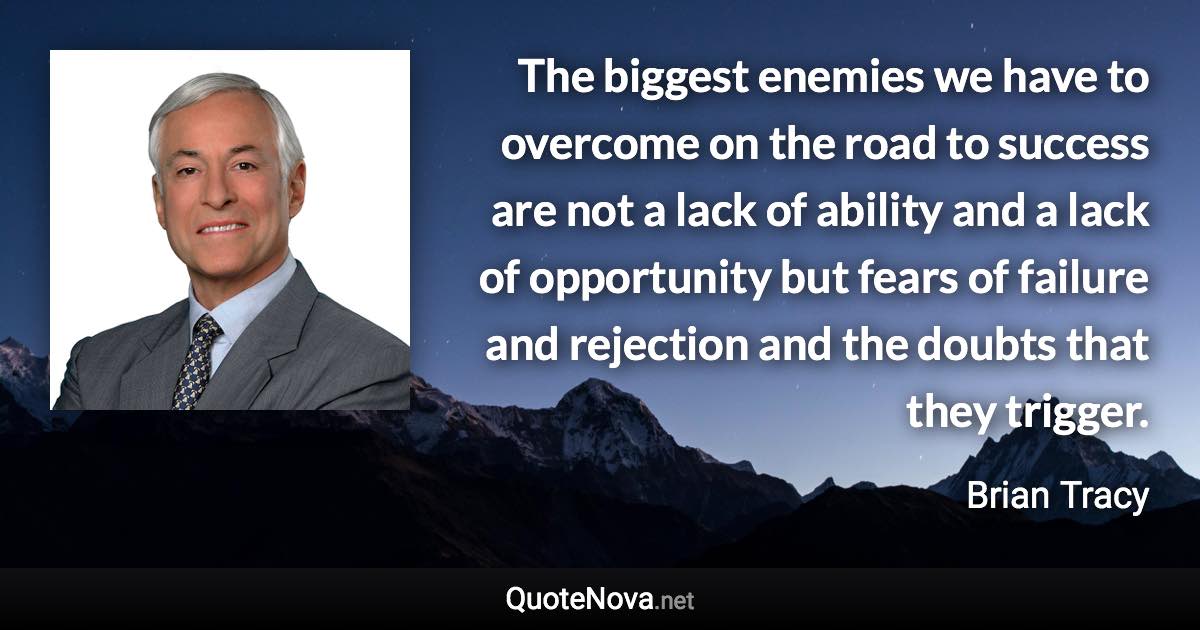 The biggest enemies we have to overcome on the road to success are not a lack of ability and a lack of opportunity but fears of failure and rejection and the doubts that they trigger. - Brian Tracy quote