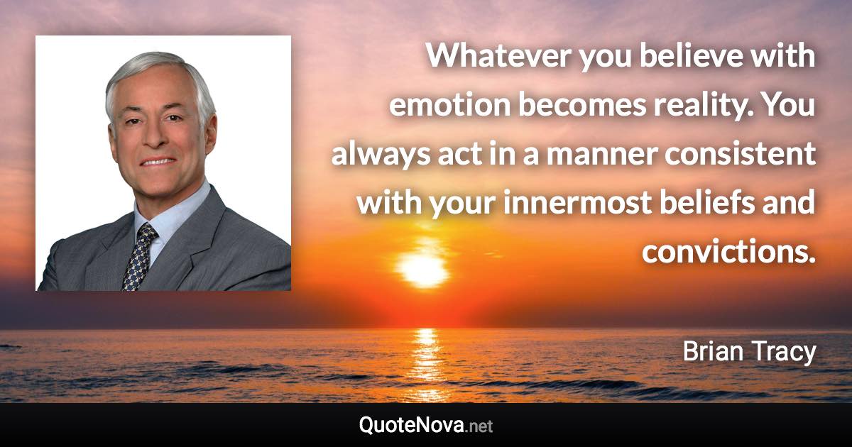 Whatever you believe with emotion becomes reality. You always act in a manner consistent with your innermost beliefs and convictions. - Brian Tracy quote