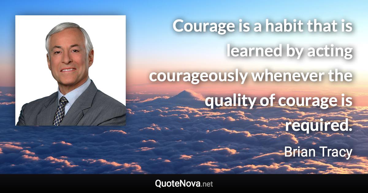 Courage is a habit that is learned by acting courageously whenever the quality of courage is required. - Brian Tracy quote