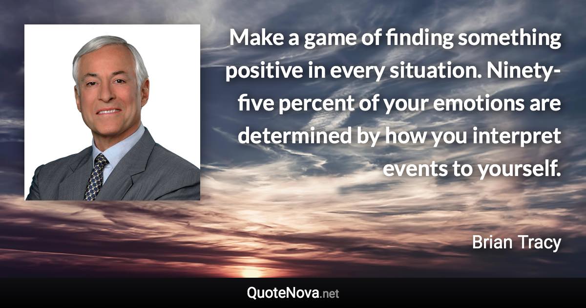 Make a game of finding something positive in every situation. Ninety-five percent of your emotions are determined by how you interpret events to yourself. - Brian Tracy quote