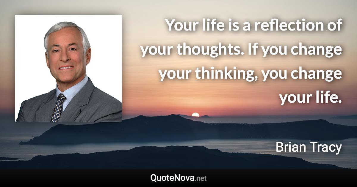 Your life is a reflection of your thoughts. If you change your thinking, you change your life. - Brian Tracy quote