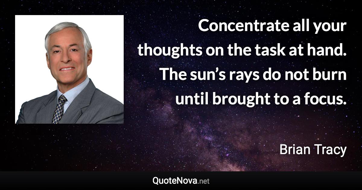Concentrate all your thoughts on the task at hand. The sun’s rays do not burn until brought to a focus. - Brian Tracy quote