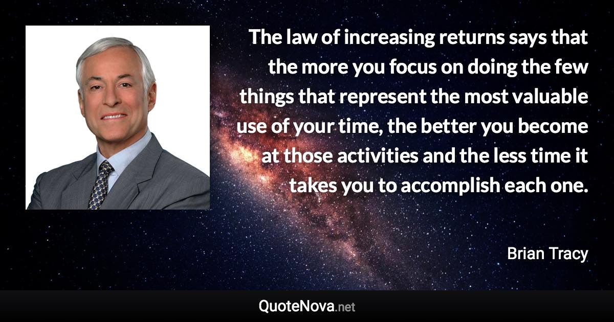 The law of increasing returns says that the more you focus on doing the few things that represent the most valuable use of your time, the better you become at those activities and the less time it takes you to accomplish each one. - Brian Tracy quote
