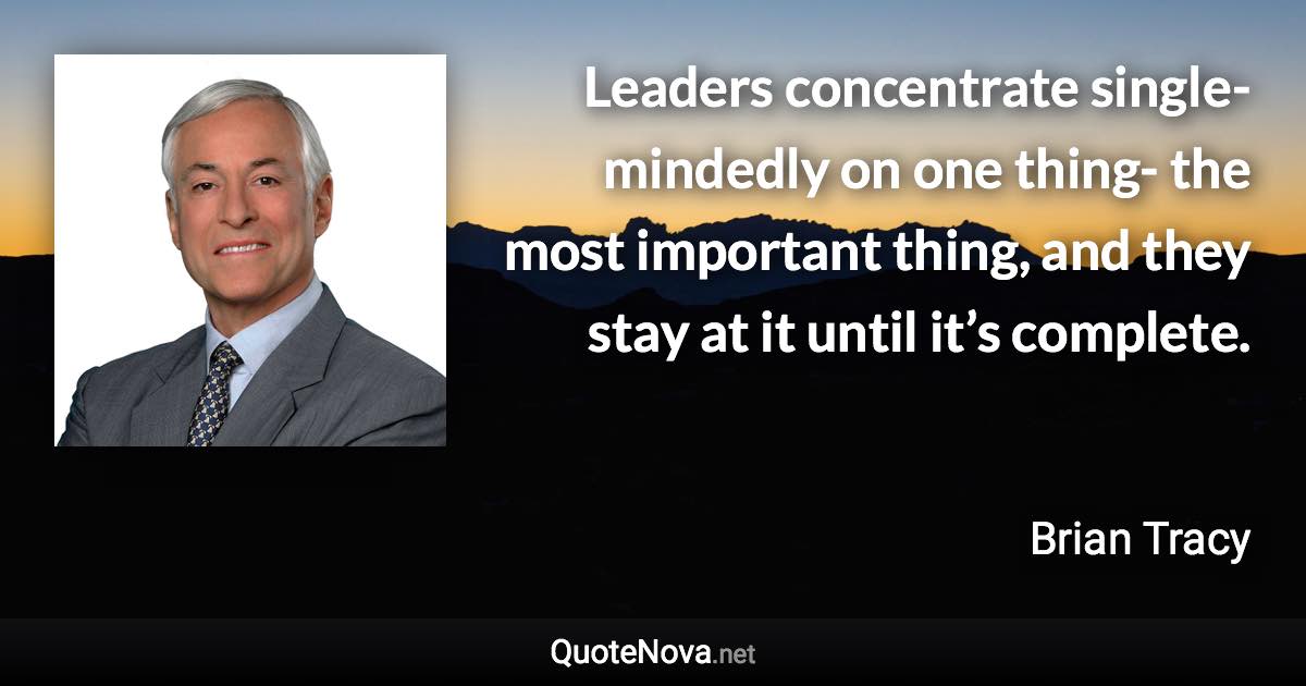 Leaders concentrate single-mindedly on one thing- the most important thing, and they stay at it until it’s complete. - Brian Tracy quote