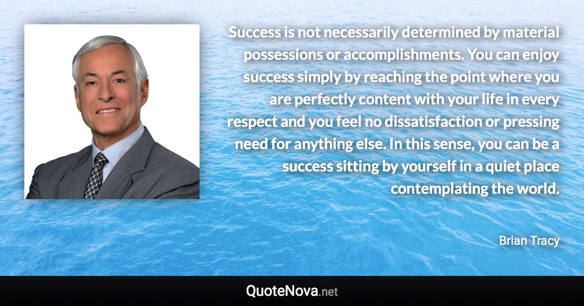 Success is not necessarily determined by material possessions or accomplishments. You can enjoy success simply by reaching the point where you are perfectly content with your life in every respect and you feel no dissatisfaction or pressing need for anything else. In this sense, you can be a success sitting by yourself in a quiet place contemplating the world. - Brian Tracy quote