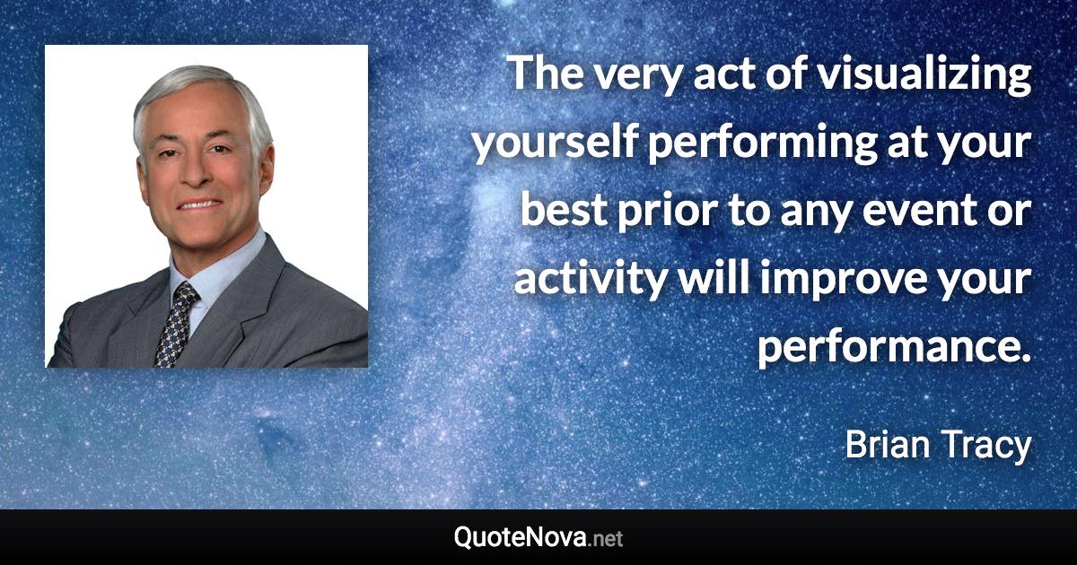 The very act of visualizing yourself performing at your best prior to any event or activity will improve your performance. - Brian Tracy quote