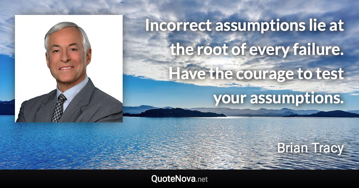 Incorrect assumptions lie at the root of every failure. Have the courage to test your assumptions. - Brian Tracy quote