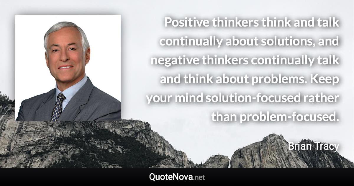 Positive thinkers think and talk continually about solutions, and negative thinkers continually talk and think about problems. Keep your mind solution-focused rather than problem-focused. - Brian Tracy quote