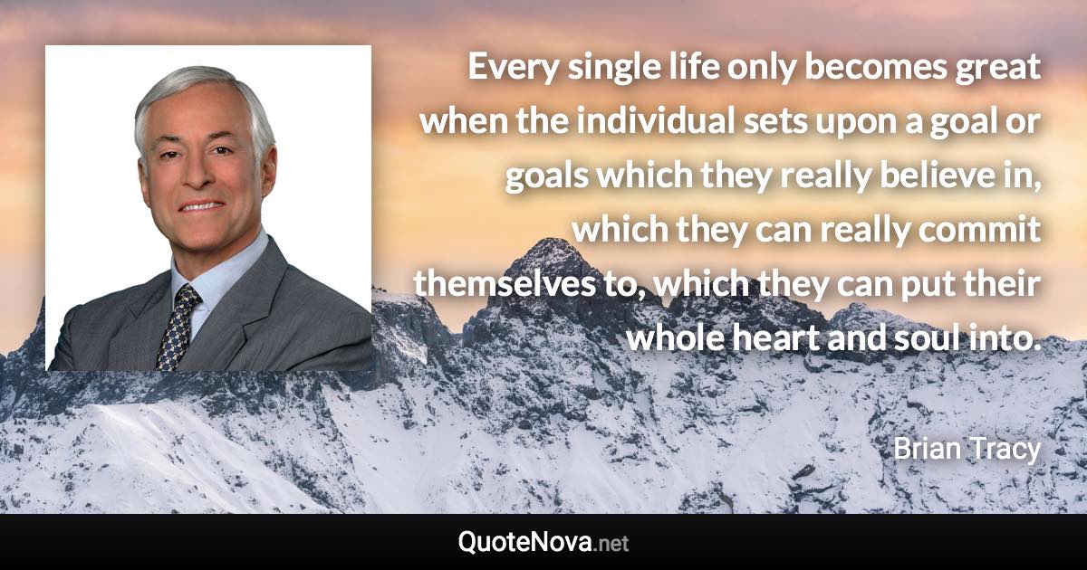 Every single life only becomes great when the individual sets upon a goal or goals which they really believe in, which they can really commit themselves to, which they can put their whole heart and soul into. - Brian Tracy quote