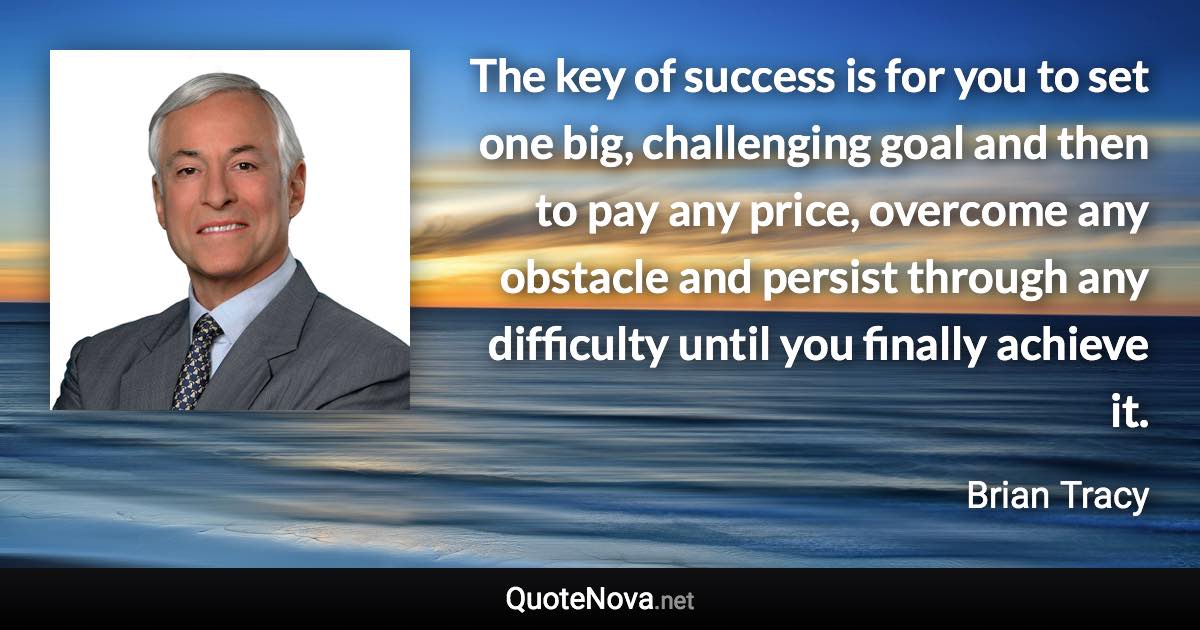 The key of success is for you to set one big, challenging goal and then to pay any price, overcome any obstacle and persist through any difficulty until you finally achieve it. - Brian Tracy quote