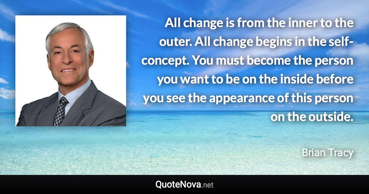 All change is from the inner to the outer. All change begins in the self-concept. You must become the person you want to be on the inside before you see the appearance of this person on the outside. - Brian Tracy quote