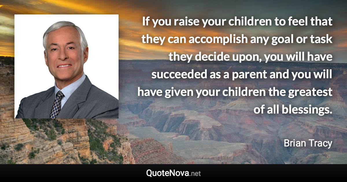 If you raise your children to feel that they can accomplish any goal or task they decide upon, you will have succeeded as a parent and you will have given your children the greatest of all blessings. - Brian Tracy quote
