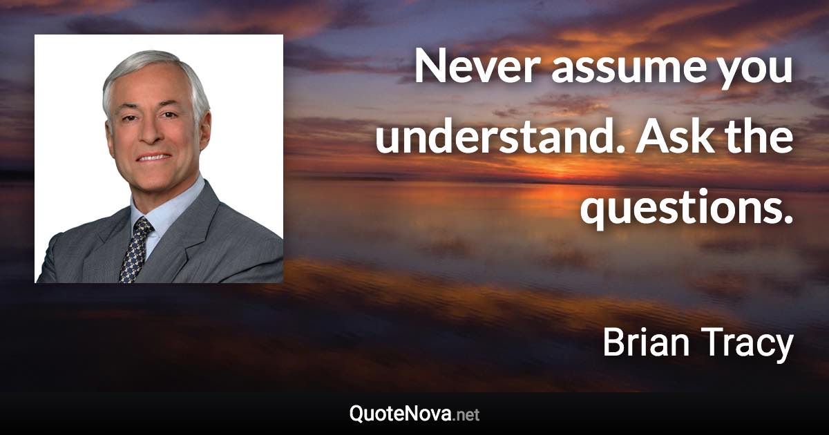 Never assume you understand. Ask the questions. - Brian Tracy quote