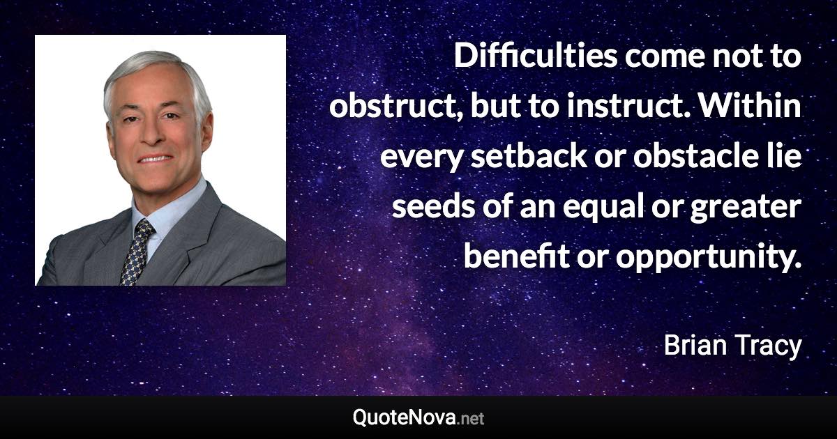 Difficulties come not to obstruct, but to instruct. Within every setback or obstacle lie seeds of an equal or greater benefit or opportunity. - Brian Tracy quote