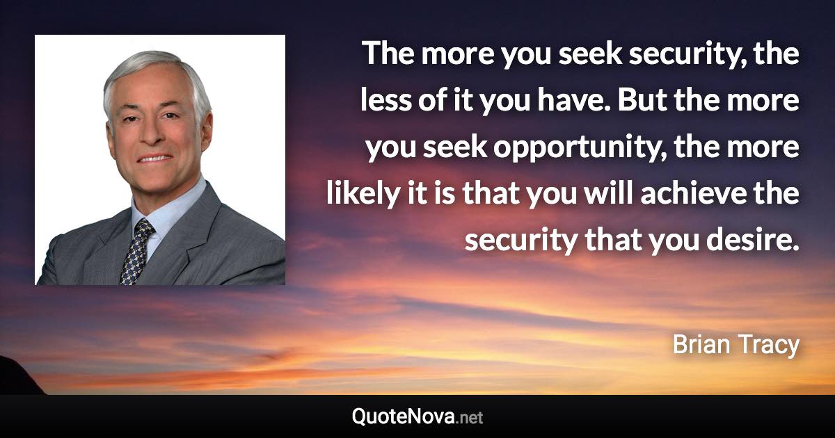 The more you seek security, the less of it you have. But the more you seek opportunity, the more likely it is that you will achieve the security that you desire. - Brian Tracy quote