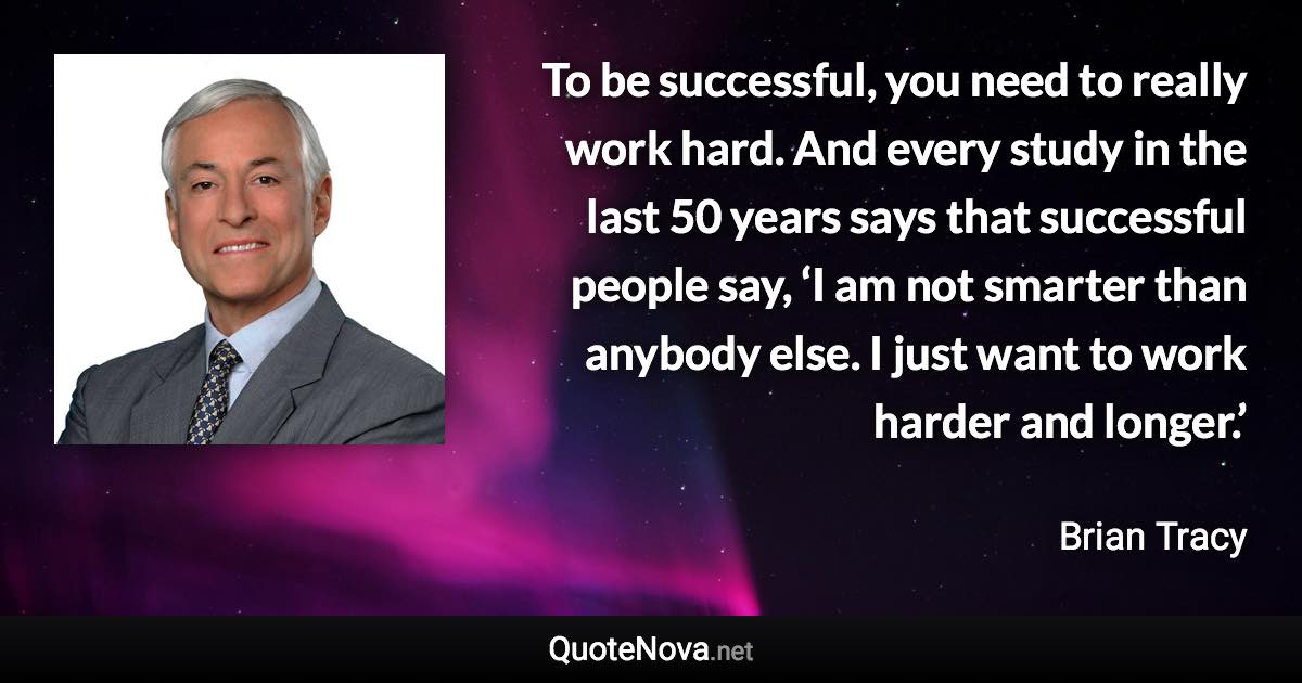 To be successful, you need to really work hard. And every study in the last 50 years says that successful people say, ‘I am not smarter than anybody else. I just want to work harder and longer.’ - Brian Tracy quote