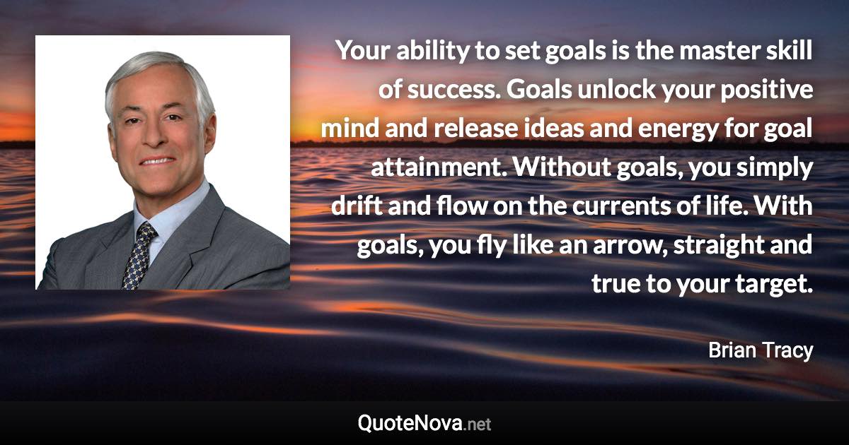 Your ability to set goals is the master skill of success. Goals unlock your positive mind and release ideas and energy for goal attainment. Without goals, you simply drift and flow on the currents of life. With goals, you fly like an arrow, straight and true to your target. - Brian Tracy quote