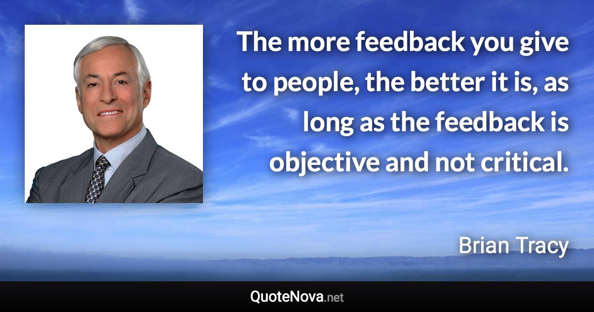 The more feedback you give to people, the better it is, as long as the feedback is objective and not critical. - Brian Tracy quote