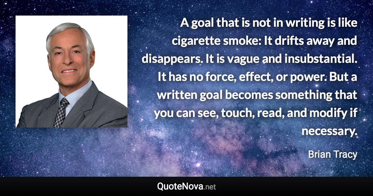 A goal that is not in writing is like cigarette smoke: It drifts away and disappears. It is vague and insubstantial. It has no force, effect, or power. But a written goal becomes something that you can see, touch, read, and modify if necessary. - Brian Tracy quote