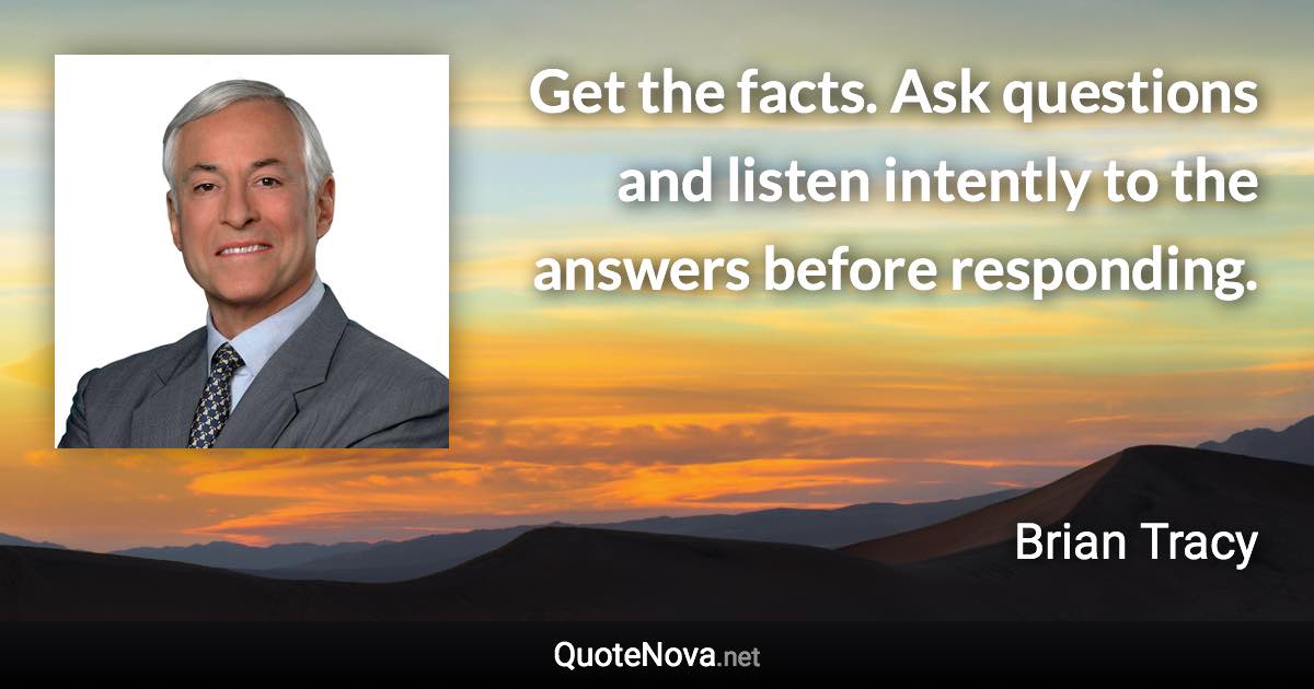 Get the facts. Ask questions and listen intently to the answers before responding. - Brian Tracy quote