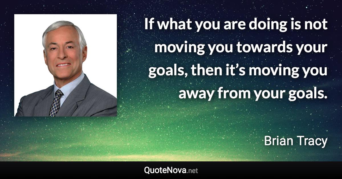 If what you are doing is not moving you towards your goals, then it’s moving you away from your goals. - Brian Tracy quote