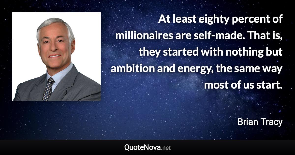 At least eighty percent of millionaires are self-made. That is, they started with nothing but ambition and energy, the same way most of us start. - Brian Tracy quote