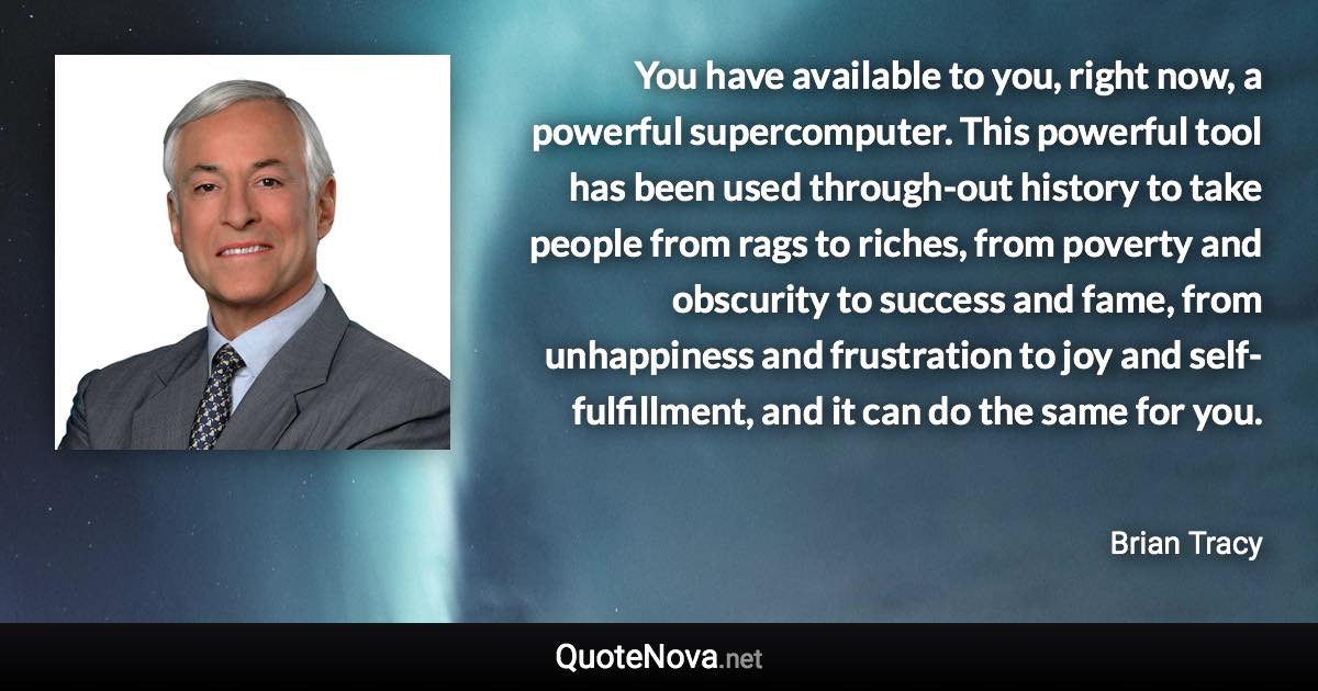 You have available to you, right now, a powerful supercomputer. This powerful tool has been used through-out history to take people from rags to riches, from poverty and obscurity to success and fame, from unhappiness and frustration to joy and self-fulfillment, and it can do the same for you. - Brian Tracy quote