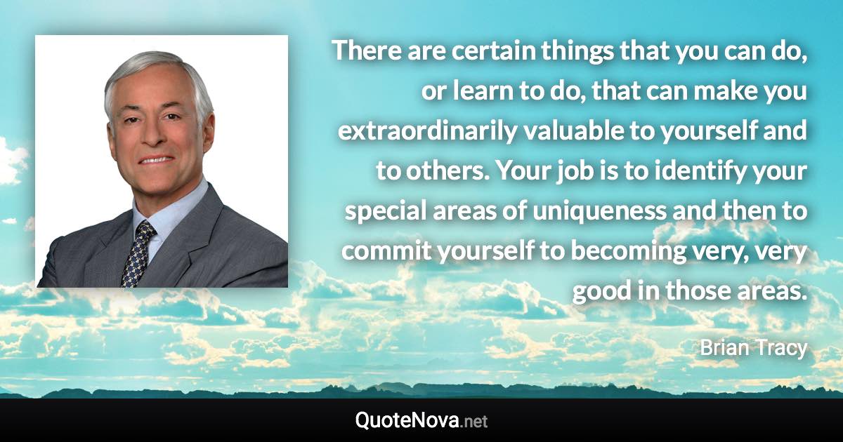 There are certain things that you can do, or learn to do, that can make you extraordinarily valuable to yourself and to others. Your job is to identify your special areas of uniqueness and then to commit yourself to becoming very, very good in those areas. - Brian Tracy quote