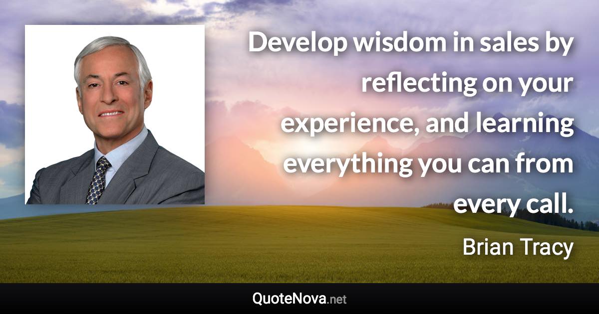 Develop wisdom in sales by reflecting on your experience, and learning everything you can from every call. - Brian Tracy quote