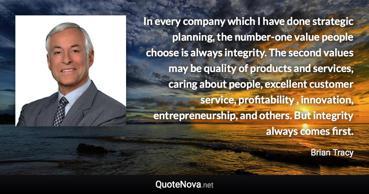 In every company which I have done strategic planning, the number-one value people choose is always integrity. The second values may be quality of products and services, caring about people, excellent customer service, profitability , innovation, entrepreneurship, and others. But integrity always comes first. - Brian Tracy quote