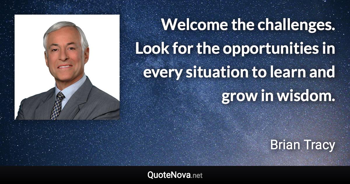 Welcome the challenges. Look for the opportunities in every situation to learn and grow in wisdom. - Brian Tracy quote