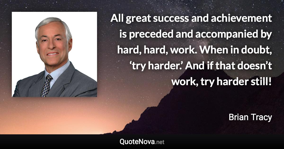 All great success and achievement is preceded and accompanied by hard, hard, work. When in doubt, ‘try harder.’ And if that doesn’t work, try harder still! - Brian Tracy quote