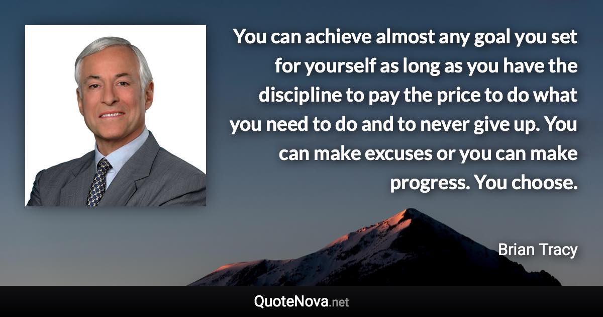You can achieve almost any goal you set for yourself as long as you have the discipline to pay the price to do what you need to do and to never give up. You can make excuses or you can make progress. You choose. - Brian Tracy quote
