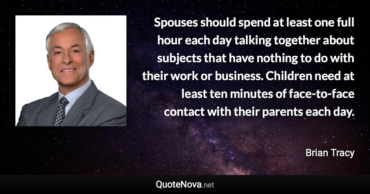 Spouses should spend at least one full hour each day talking together about subjects that have nothing to do with their work or business. Children need at least ten minutes of face-to-face contact with their parents each day. - Brian Tracy quote