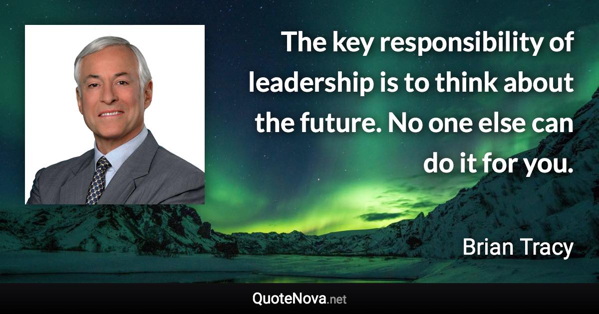 The key responsibility of leadership is to think about the future. No one else can do it for you. - Brian Tracy quote